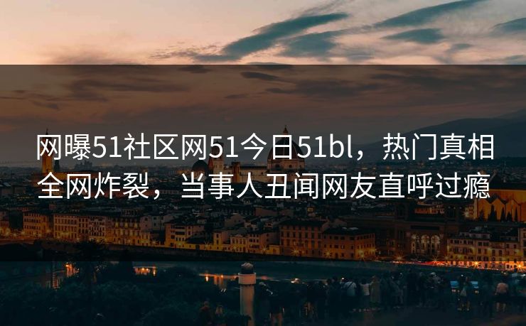 网曝51社区网51今日51bl，热门真相全网炸裂，当事人丑闻网友直呼过瘾