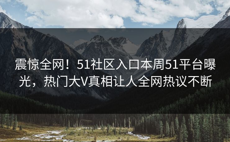 震惊全网！51社区入口本周51平台曝光，热门大V真相让人全网热议不断
