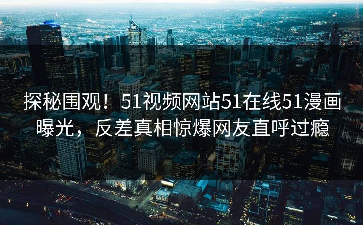 探秘围观！51视频网站51在线51漫画曝光，反差真相惊爆网友直呼过瘾