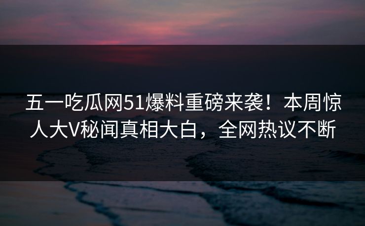 五一吃瓜网51爆料重磅来袭！本周惊人大V秘闻真相大白，全网热议不断