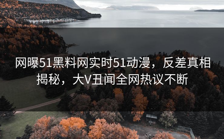网曝51黑料网实时51动漫，反差真相揭秘，大V丑闻全网热议不断