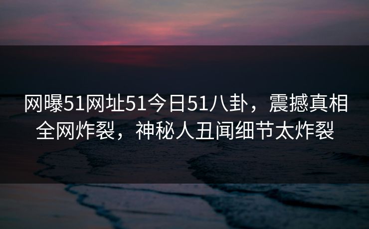 网曝51网址51今日51八卦，震撼真相全网炸裂，神秘人丑闻细节太炸裂