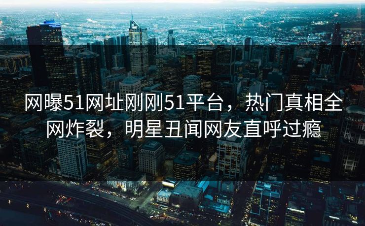 网曝51网址刚刚51平台，热门真相全网炸裂，明星丑闻网友直呼过瘾