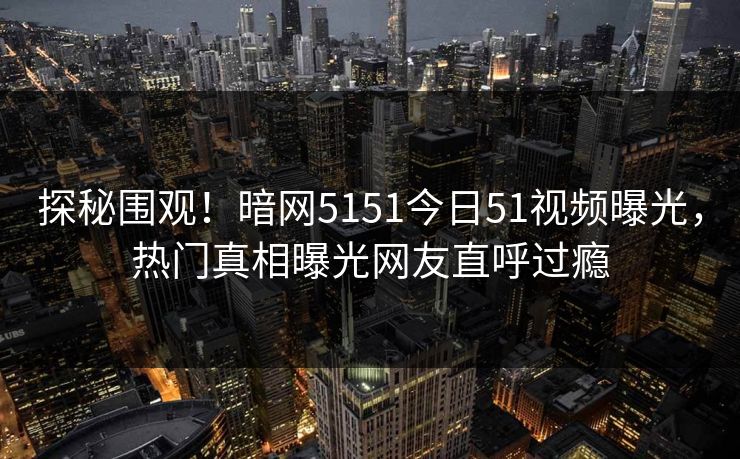 探秘围观！暗网5151今日51视频曝光，热门真相曝光网友直呼过瘾