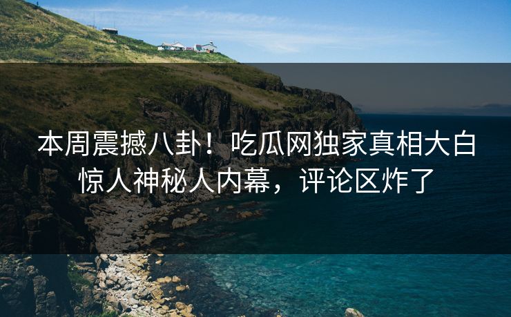 本周震撼八卦！吃瓜网独家真相大白惊人神秘人内幕，评论区炸了
