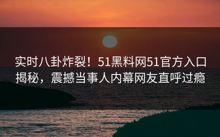 实时八卦炸裂！51黑料网51官方入口揭秘，震撼当事人内幕网友直呼过瘾
