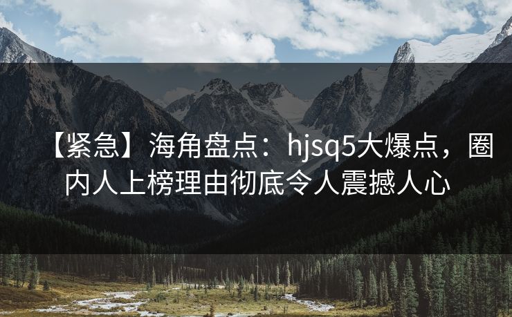 【紧急】海角盘点：hjsq5大爆点，圈内人上榜理由彻底令人震撼人心