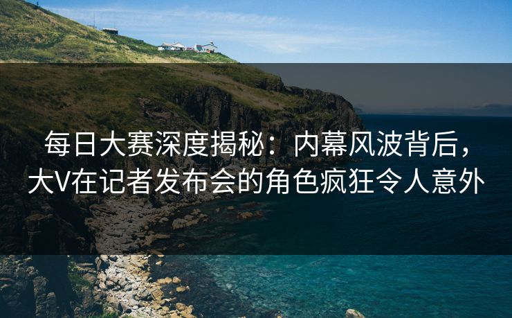 每日大赛深度揭秘：内幕风波背后，大V在记者发布会的角色疯狂令人意外