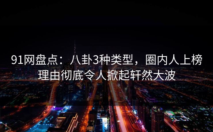 91网盘点：八卦3种类型，圈内人上榜理由彻底令人掀起轩然大波