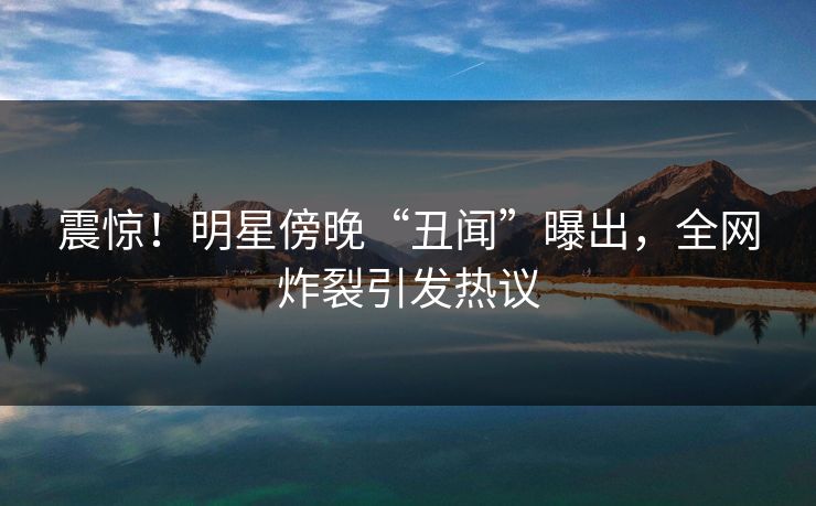 震惊！明星傍晚“丑闻”曝出，全网炸裂引发热议
