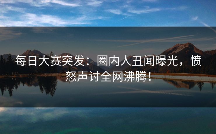 每日大赛突发：圈内人丑闻曝光，愤怒声讨全网沸腾！
