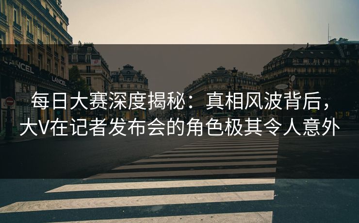 每日大赛深度揭秘：真相风波背后，大V在记者发布会的角色极其令人意外