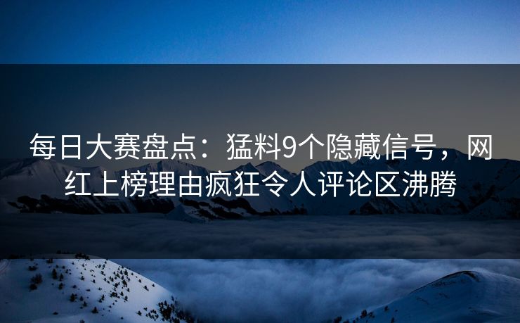 每日大赛盘点：猛料9个隐藏信号，网红上榜理由疯狂令人评论区沸腾