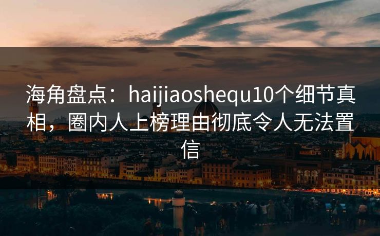 海角盘点：haijiaoshequ10个细节真相，圈内人上榜理由彻底令人无法置信