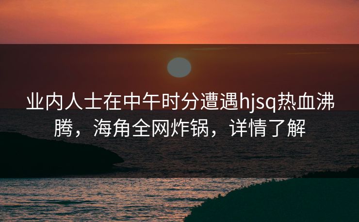 业内人士在中午时分遭遇hjsq热血沸腾，海角全网炸锅，详情了解