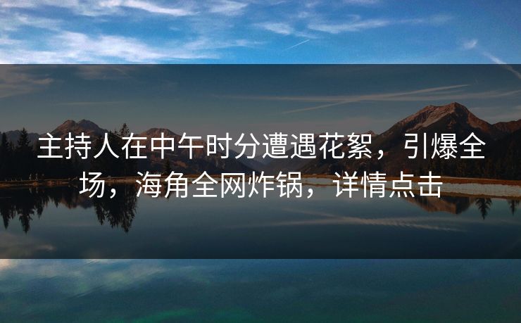 主持人在中午时分遭遇花絮，引爆全场，海角全网炸锅，详情点击