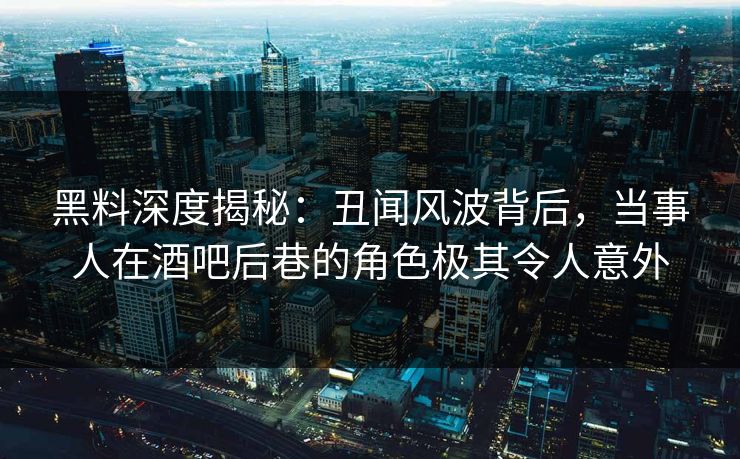黑料深度揭秘：丑闻风波背后，当事人在酒吧后巷的角色极其令人意外