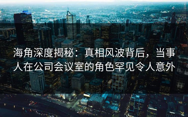 海角深度揭秘：真相风波背后，当事人在公司会议室的角色罕见令人意外
