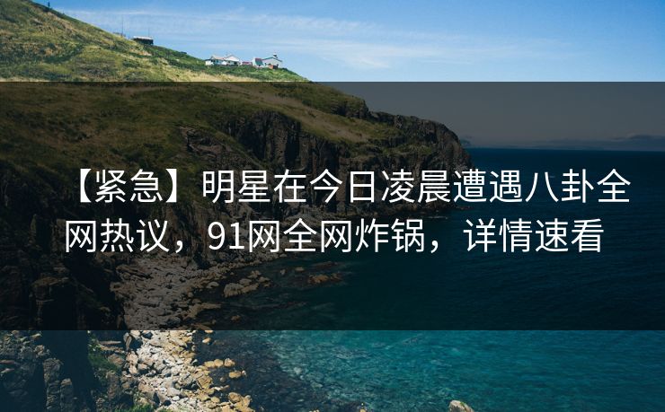 【紧急】明星在今日凌晨遭遇八卦全网热议，91网全网炸锅，详情速看