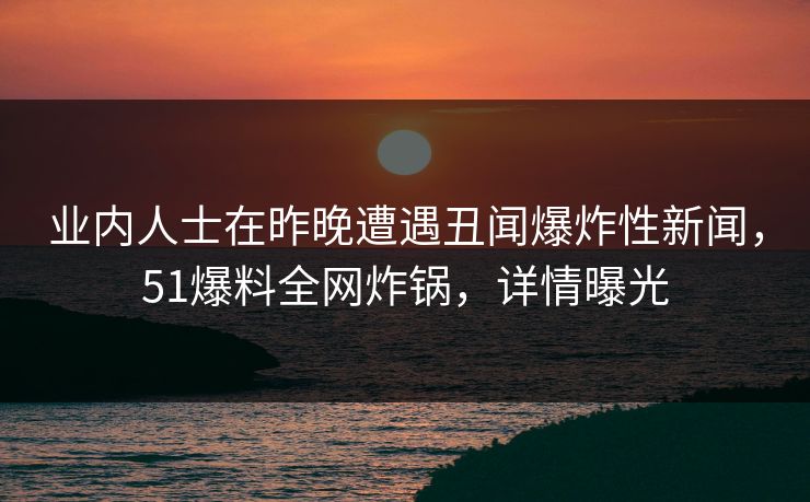 业内人士在昨晚遭遇丑闻爆炸性新闻，51爆料全网炸锅，详情曝光