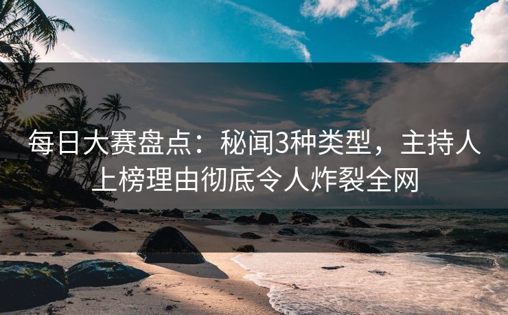 每日大赛盘点：秘闻3种类型，主持人上榜理由彻底令人炸裂全网