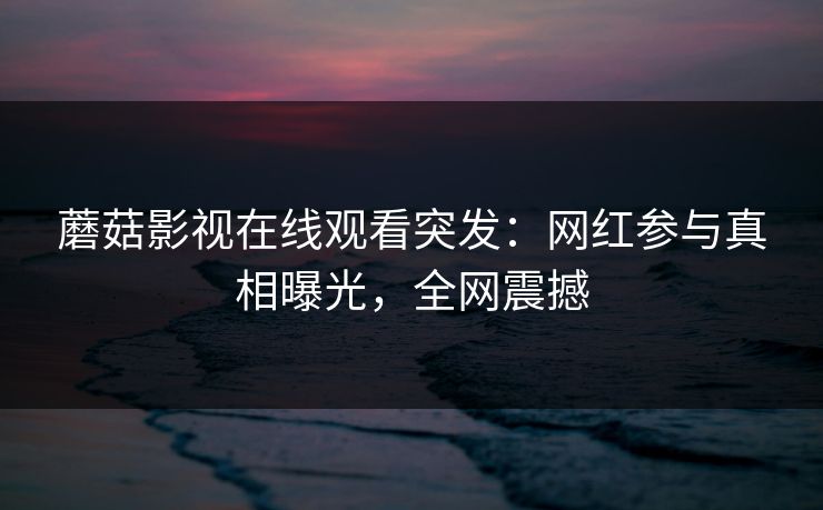 蘑菇影视在线观看突发：网红参与真相曝光，全网震撼