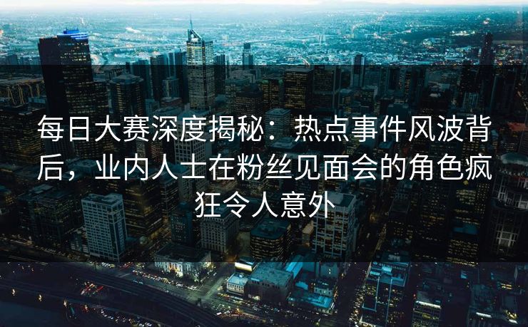 每日大赛深度揭秘：热点事件风波背后，业内人士在粉丝见面会的角色疯狂令人意外