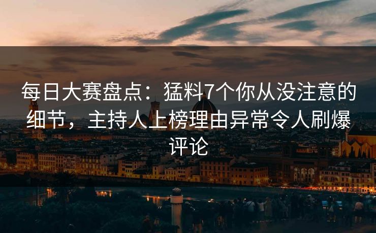 每日大赛盘点：猛料7个你从没注意的细节，主持人上榜理由异常令人刷爆评论