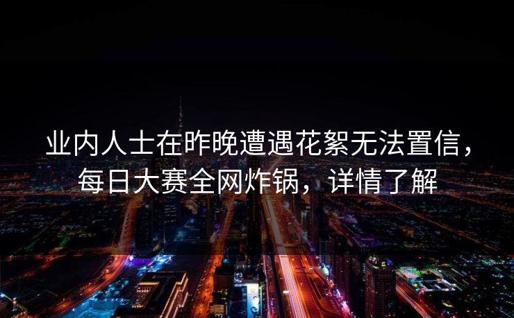 业内人士在昨晚遭遇花絮无法置信，每日大赛全网炸锅，详情了解