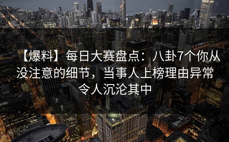 【爆料】每日大赛盘点：八卦7个你从没注意的细节，当事人上榜理由异常令人沉沦其中