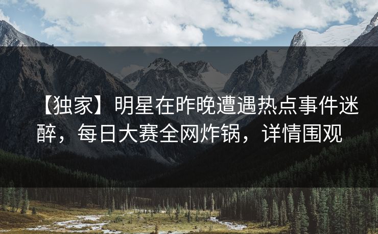 【独家】明星在昨晚遭遇热点事件迷醉，每日大赛全网炸锅，详情围观
