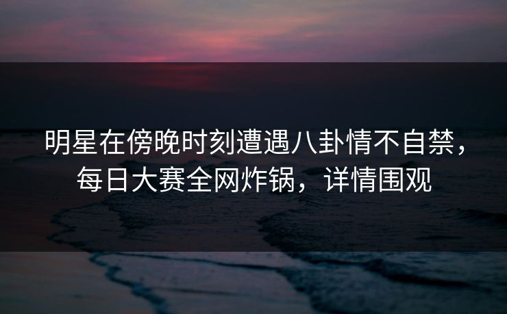 明星在傍晚时刻遭遇八卦情不自禁，每日大赛全网炸锅，详情围观