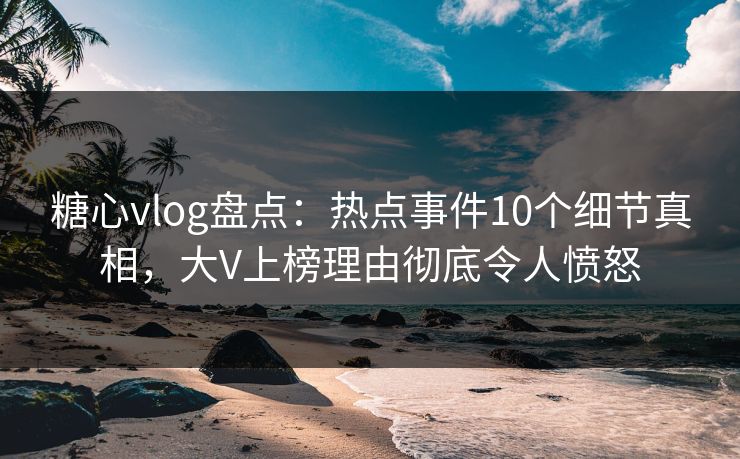糖心vlog盘点：热点事件10个细节真相，大V上榜理由彻底令人愤怒