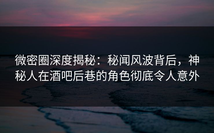 微密圈深度揭秘：秘闻风波背后，神秘人在酒吧后巷的角色彻底令人意外