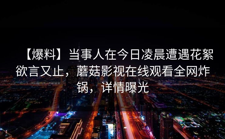 【爆料】当事人在今日凌晨遭遇花絮欲言又止，蘑菇影视在线观看全网炸锅，详情曝光