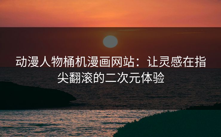 动漫人物桶机漫画网站：让灵感在指尖翻滚的二次元体验