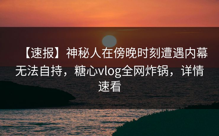 【速报】神秘人在傍晚时刻遭遇内幕无法自持，糖心vlog全网炸锅，详情速看
