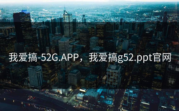 我爱搞-52G.APP,我爱搞g52.ppt官网 我爱搞-52G.APP,我爱搞g52.ppt官网