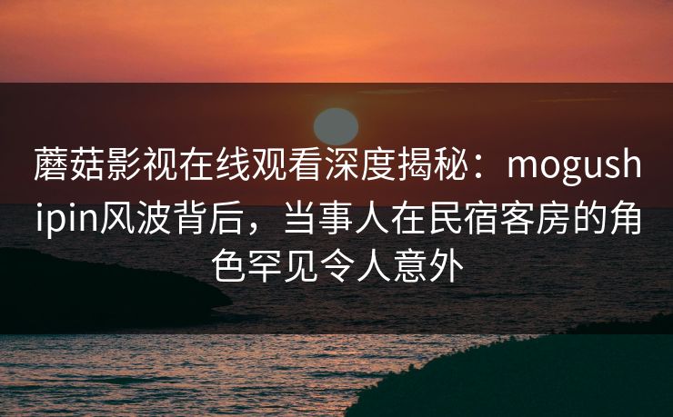 蘑菇影视在线观看深度揭秘：mogushipin风波背后，当事人在民宿客房的角色罕见令人意外