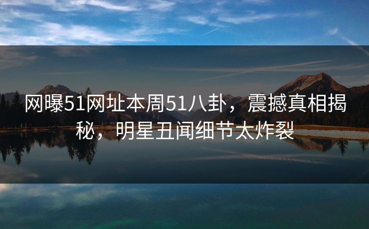 网曝51网址本周51八卦，震撼真相揭秘，明星丑闻细节太炸裂
