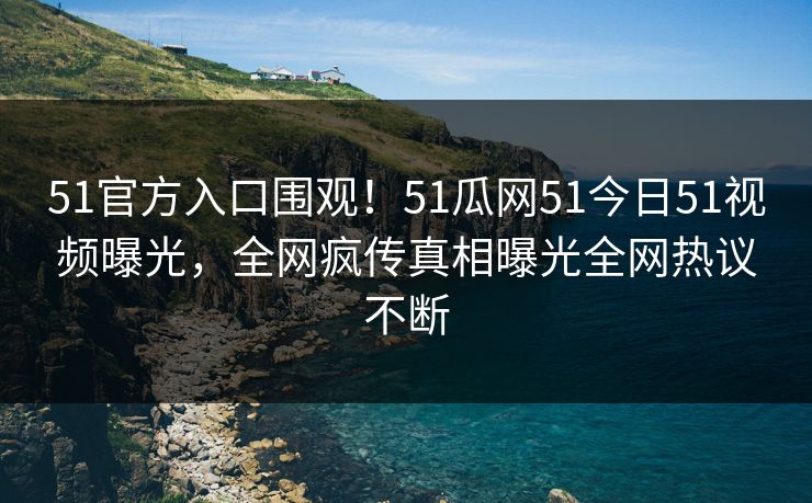51官方入口围观！51瓜网51今日51视频曝光，全网疯传真相曝光全网热议不断