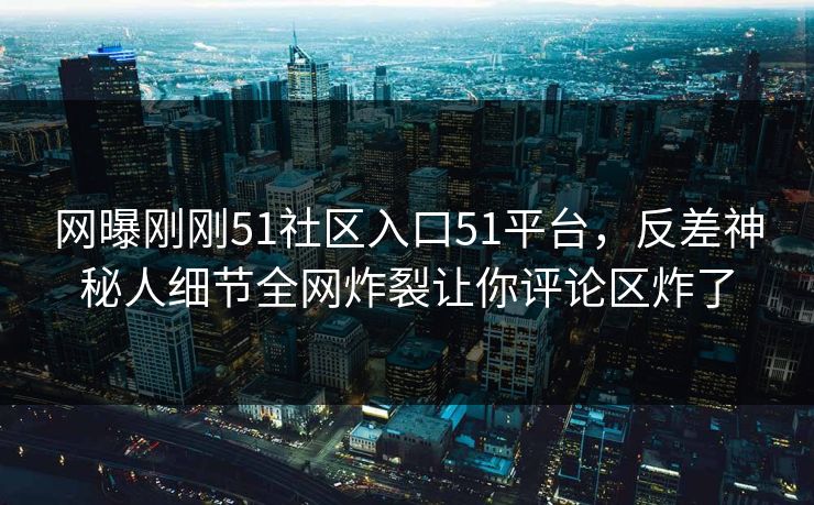 网曝刚刚51社区入口51平台，反差神秘人细节全网炸裂让你评论区炸了
