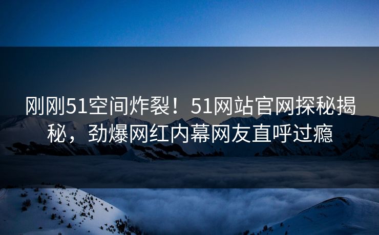 刚刚51空间炸裂！51网站官网探秘揭秘，劲爆网红内幕网友直呼过瘾