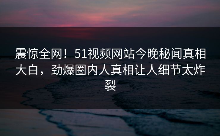震惊全网！51视频网站今晚秘闻真相大白，劲爆圈内人真相让人细节太炸裂
