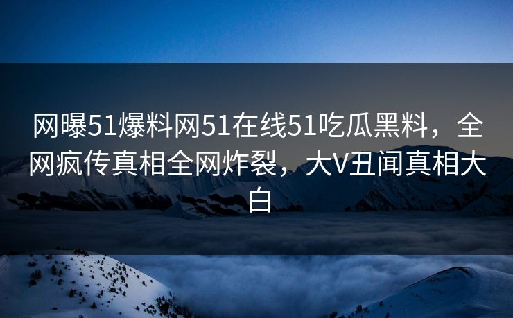 网曝51爆料网51在线51吃瓜黑料，全网疯传真相全网炸裂，大V丑闻真相大白