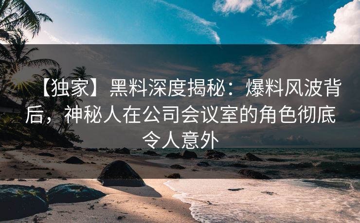 【独家】黑料深度揭秘：爆料风波背后，神秘人在公司会议室的角色彻底令人意外