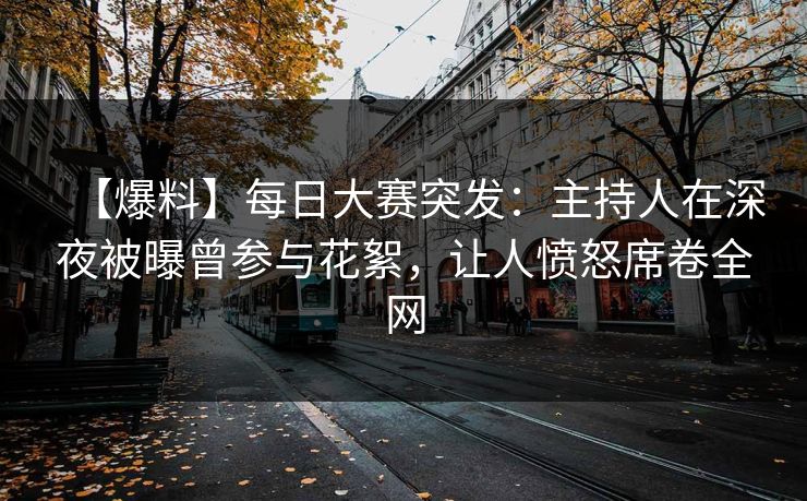 【爆料】每日大赛突发：主持人在深夜被曝曾参与花絮，让人愤怒席卷全网