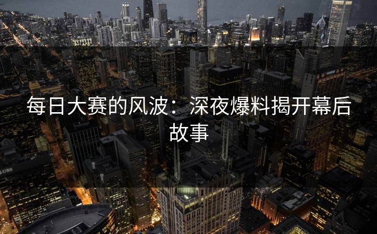 每日大赛的风波：深夜爆料揭开幕后故事
