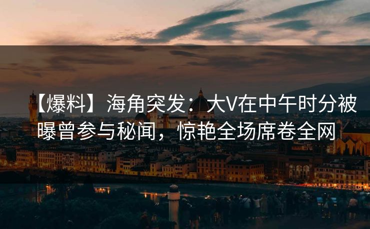【爆料】海角突发：大V在中午时分被曝曾参与秘闻，惊艳全场席卷全网