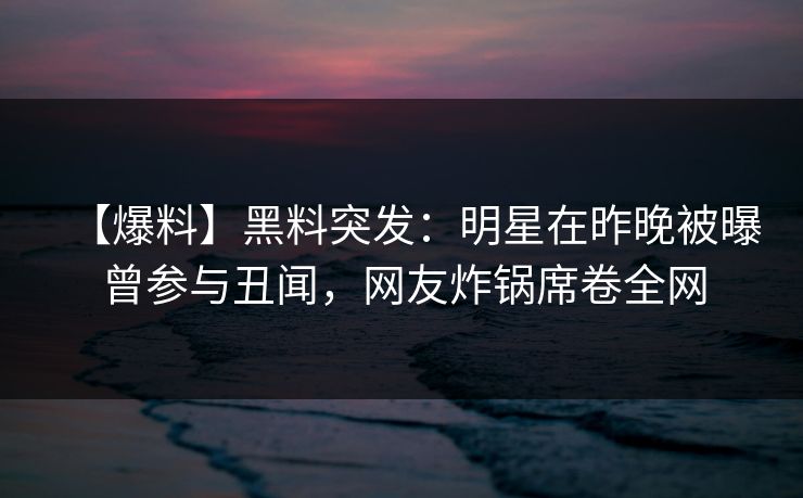 【爆料】黑料突发：明星在昨晚被曝曾参与丑闻，网友炸锅席卷全网